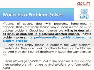 Works as a Problem-Solver
~Teams, of course, deal with problems. Sometimes, it
appears, that's the whole reason why a team is created — to
address problems. Good team players are willing to deal with
all kinds of problems in a solutions-oriented manner. They're
problem-solvers, not problem-dwellers, problem-blamers, or
problem-avoiders.
They don't simply rehash a problem the way problemdwellers do. They don't look for others to fault, as the blamers
do. And they don't put off dealing with issues, the way avoiders
do.
~Team players get problems out in the open for discussion and
then collaborate with others to find solutions and form action
plans.

 