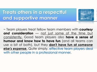 Treats others in a respectful
and supportive manner
~ Team players treat fellow team members with courtesy
and consideration — not just some of the time but
consistently. Good team players also have a sense of
humour and know how to have fun (and all teams can
use a bit of both), but they don't have fun at someone
else's expense. Quite simply, effective team players deal
with other people in a professional manner.

 