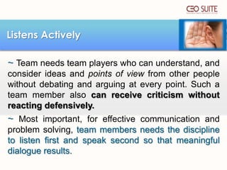 Listens Actively
~ Team needs team players who can understand, and
consider ideas and points of view from other people
without debating and arguing at every point. Such a
team member also can receive criticism without
reacting defensively.

~ Most important, for effective communication and
problem solving, team members needs the discipline
to listen first and speak second so that meaningful
dialogue results.

 