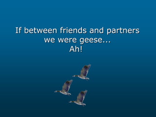 If between friends and partners
we were geese...
Ah!

 