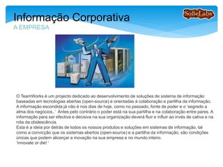 O TeamWorks é um projecto colaborativo dedicado ao desenvolvimento de soluções de sistema de
informação baseadas em tecnologias abertas (open-source) e orientadas à colaboração e partilha da
informação. A informação escondida já não é nos dias de hoje, como no passado, fonte de poder e o
‘segredo a alma dos negócios..’ como no tempo dos nossos avós! Antes pelo contrário o poder está
na partilha e na colaboração de informação e conhecimento entre pares. A informação para ser
efectiva e decisiva na sua organização deverá fluir e influir, ao invés de cativa e na rota da
obsolescencia.
Esta é a ideia por detrás de todos os nossos produtos e soluções em sistemas de informação, tal
como a convicção que os sistemas abertos (open-source) e a partilha da informação, são condições
únicas que podem alicerçar a inovação na sua empresa e no mundo inteiro.
A alternativa é mais que nunca : ‘innovate or die! ‘
Informação Corporativa
A EMPRESA
 