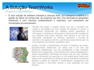 • É uma solução de software orientada a serviços Web, que assegura a captura e a
gestão de dados em tempo-real, para projectos que têm uma abrangência geográfica
distribuida e com recursos (colaboradores e materiais), que necessitam ser
monitorados pro-activamente.
A Solução TeamWorks
O que é o TeamWorks ?
• Recolha dos dados e imagens (fotos) que são o resultado das
acções e actividades das suas equipes de trabalho no campo, e
normalmente distribuídas por múltiplos pontos geográficos. A
informação é recolhida em tempo-real e disponível para a gestão da
sua empresa poder tomar decisões mais rápidas e em face de
informação actualizada ao momento, agilizando a tomada de
decisões e as acções no terreno, permitindo proactivamente gerir os
seus projectos com eficácia, qualidade e rigor.
• Gestão, controle e monitorização de todos os trabalhos de campo,
geograficamente distribuídos, em tempo real e em face dos
objectivos estabelecidos, que são actualizados a cada momento.
Desta forma assegurará o cumprimentos das metas estabelecidas e
poderá disponibilizar informação em tempo real aos seus Clientes,
sobre os processos em execução e o seu estado geral. Assim sem
esforço nem necessidade de qualquer tipo de processos
burocráticos, agilizará a gestão de materiais e colaboradores,
assegurando que cada projectos é terminado visando a total
satisfação do seus Clientes.
 