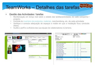 TeamWorks – Detalhes das tarefas
• Gestão das Actividades / Tarefas
• Monitorização em tempo real sobre o estado das tarefas / actividades de cada campanha /
projecto.
• Controle do inventario de productos, materiais, merchandising, etc..por cada actividade
• Verifique a correcta adequação de espaços e o aspecto final de como a instalação ficou
concluida (fotos).
• Audite o perfil e a eficácia das suas equipes de colaboradores no terreno.
 