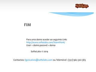 FIM
SofteLabs © 2014
Para mais informações ou demonstração queira por favor contactar:
fgoncalves@softelabs.com ou Telemóvel : (351) 962-302-583
Para uma demonstração poderá aceder ao seguinte Link:
http://wave.softelabs.com/TeamWork/
User = demo passwd = demo
 