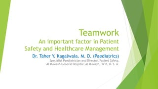 Teamwork 
An important factor in Patient 
Safety and Healthcare Management 
Dr. Taher Y. Kagalwala. M. D. (Paediatrics) 
Specialist Paediatrician and Director, Patient Safety, 
Al Muwayh General Hospital, Al Muwayh, Ta’if, K. S. A. 
 