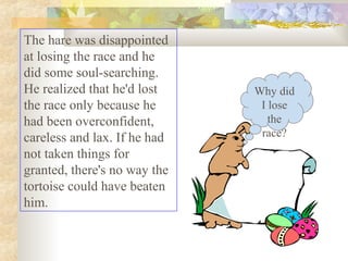 The hare was disappointed
at losing the race and he
did some soul-searching.
He realized that he'd lost
the race only because he
had been overconfident,
careless and lax. If he had
not taken things for
granted, there's no way the
tortoise could have beaten
him.
Why did
I lose
the
race?
 