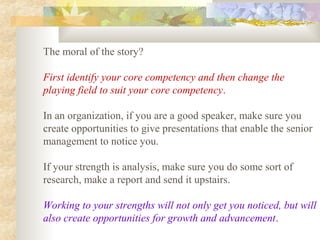 The moral of the story?
First identify your core competency and then change the
playing field to suit your core competency.
In an organization, if you are a good speaker, make sure you
create opportunities to give presentations that enable the senior
management to notice you.
If your strength is analysis, make sure you do some sort of
research, make a report and send it upstairs.
Working to your strengths will not only get you noticed, but will
also create opportunities for growth and advancement.
 