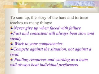 To sum up, the story of the hare and tortoise
teaches us many things:
Never give up when faced with failure
Fast and consistent will always beat slow and
steady
Work to your competencies
Compete against the situation, not against a
rival.
Pooling resources and working as a team
will always beat individual performers
 