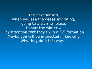 The next season,
when you see the geese migrating,
going to a warmer place,
to sort the winter...
Pay attention that they fly in a “V” formation
Maybe you will be interested in knowing
Why they do it this way...
 