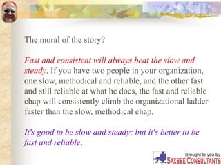 The moral of the story?
Fast and consistent will always beat the slow and
steady. If you have two people in your organization,
one slow, methodical and reliable, and the other fast
and still reliable at what he does, the fast and reliable
chap will consistently climb the organizational ladder
faster than the slow, methodical chap.
It's good to be slow and steady; but it's better to be
fast and reliable.
 
