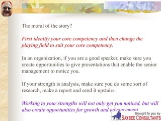 The moral of the story?
First identify your core competency and then change the
playing field to suit your core competency.
In an organization, if you are a good speaker, make sure you
create opportunities to give presentations that enable the senior
management to notice you.
If your strength is analysis, make sure you do some sort of
research, make a report and send it upstairs.
Working to your strengths will not only get you noticed, but will
also create opportunities for growth and advancement.
 