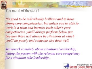 The moral of the story?
It's good to be individually brilliant and to have
strong core competencies; but unless you're able to
work in a team and harness each other's core
competencies, you'll always perform below par
because there will always be situations at which
you'll do poorly and someone else does well.
Teamwork is mainly about situational leadership,
letting the person with the relevant core competency
for a situation take leadership.
 