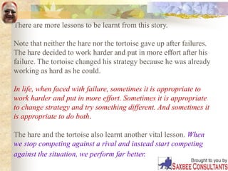 There are more lessons to be learnt from this story.
Note that neither the hare nor the tortoise gave up after failures.
The hare decided to work harder and put in more effort after his
failure. The tortoise changed his strategy because he was already
working as hard as he could.
In life, when faced with failure, sometimes it is appropriate to
work harder and put in more effort. Sometimes it is appropriate
to change strategy and try something different. And sometimes it
is appropriate to do both.
The hare and the tortoise also learnt another vital lesson. When
we stop competing against a rival and instead start competing
against the situation, we perform far better.
 
