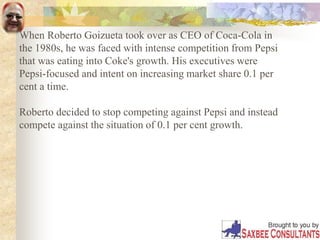When Roberto Goizueta took over as CEO of Coca-Cola in
the 1980s, he was faced with intense competition from Pepsi
that was eating into Coke's growth. His executives were
Pepsi-focused and intent on increasing market share 0.1 per
cent a time.
Roberto decided to stop competing against Pepsi and instead
compete against the situation of 0.1 per cent growth.
 