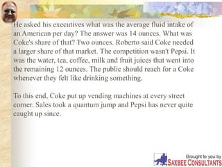 He asked his executives what was the average fluid intake of
an American per day? The answer was 14 ounces. What was
Coke's share of that? Two ounces. Roberto said Coke needed
a larger share of that market. The competition wasn't Pepsi. It
was the water, tea, coffee, milk and fruit juices that went into
the remaining 12 ounces. The public should reach for a Coke
whenever they felt like drinking something.
To this end, Coke put up vending machines at every street
corner. Sales took a quantum jump and Pepsi has never quite
caught up since.
 