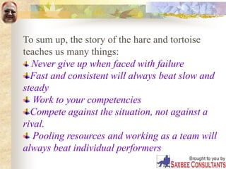 To sum up, the story of the hare and tortoise
teaches us many things:
Never give up when faced with failure
Fast and consistent will always beat slow and
steady
Work to your competencies
Compete against the situation, not against a
rival.
Pooling resources and working as a team will
always beat individual performers
 