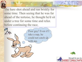 The hare shot ahead and ran briskly for
some time. Then seeing that he was far
ahead of the tortoise, he thought he'd sit
under a tree for some time and relax
before continuing the race.
Poor guy! Even if I
take a nap, he
could not catch up
with me.
 