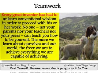 Teamwork
Every great inventor has had to
unlearn conventional wisdom
in order to proceed with his or
her work. No one – not your
parents nor your teachers nor
your peers – can teach you how
to be yourself. The more we
learn about ourselves and our
world, the freer we are to
achieve everything we are
capable of achieving.
@linkedIn Joao Tiago Ilunga @twitter Joao Tiago Ilunga
Push Yourself . Because no one else is going to do it for You.
 