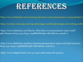 •http://www.slideshare.net/nasrintayyab/team-work-presentation-20635028?qid=7f
•http://content.wisestep.com/top-advantages-and-disadvantages-of-working-indivi
•http://www.slideshare.net/Martin_MoI/ideas-on-presentation-team-work?
qid=7fe2e2e1-8c95-4252-8440-ca988d61bfc9&v=&b=&from_search=2
•http://www.slideshare.net/han_biemans/presentation-team-work?qid=7fe2e2e1-
8c95-4252-8440-ca988d61bfc9&v=&b=&from_search=3
•http://www.skipprichard.com/42-team-and-teamwork-quotes/