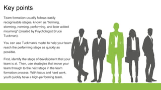 Key points
Team formation usually follows easily
recognisable stages, known as "forming,
storming, norming, performing, and later added
mourning" (created by Psychologist Bruce
Tuckman).
You can use Tuckman's model to help your team
reach the performing stage as quickly as
possible.
First, identify the stage of development that your
team is at. Then, use strategies that move your
team through to the next stage in the team
formation process. With focus and hard work,
you'll quickly have a high-performing team.
 