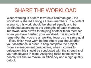 SHARE THE WORKLOAD
When working in a team towards a common goal, the
workload is shared among all team members. In a perfect
scenario, this work should be shared equally and be
distributed according to the strengths of each member.
Teamwork also allows for helping another team member
when you have finished your workload. It is important to
remember that you are all working towards the same goal
– if you finish your work before others you should offer
your assistance in order to help complete the project.
From a management perspective, when it comes to
delegation this should be conducted with the strengths of
your employees in mind. Assigning tasks to the correct
people will ensure maximum efficiency and a high quality
output.
 