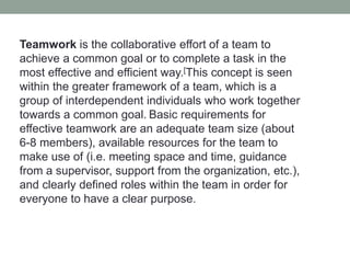 Teamwork is the collaborative effort of a team to
achieve a common goal or to complete a task in the
most effective and efficient way.[This concept is seen
within the greater framework of a team, which is a
group of interdependent individuals who work together
towards a common goal. Basic requirements for
effective teamwork are an adequate team size (about
6-8 members), available resources for the team to
make use of (i.e. meeting space and time, guidance
from a supervisor, support from the organization, etc.),
and clearly defined roles within the team in order for
everyone to have a clear purpose.
 