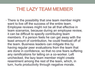 THE LAZY TEAM MEMBER
• There is the possibility that one team member might
want to live off the success of the entire team.
Employee reviews might not be all that effective in
team scenarios, because during an employee review,
it can be difficult to specify contributing team
members. If a person feels he can get away with the
least amount of contribution, he could freeload off of
the team. Business leaders can mitigate this by
having regular peer evaluations from the team that
are done in confidence, so that no one fears suffering
any ramifications for telling on a co-worker. Left
unchecked, the lazy team member might create
resentment among the rest of the team, which, in
turn, hurts productivity through negative morale.
 