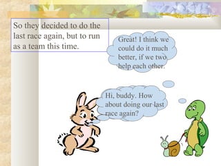 So they decided to do the
last race again, but to run
as a team this time.
Hi, buddy. How
about doing our last
race again?
Great! I think we
could do it much
better, if we two
help each other.
Hi, buddy. How
about doing our last
race again?
 