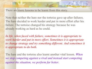 There are more lessons to be learnt from this story.
Note that neither the hare nor the tortoise gave up after failures.
The hare decided to work harder and put in more effort after his
failure. The tortoise changed his strategy because he was
already working as hard as he could.
In life, when faced with failure, sometimes it is appropriate to
work harder and put in more effort. Sometimes it is appropriate
to change strategy and try something different. And sometimes it
is appropriate to do both.
The hare and the tortoise also learnt another vital lesson. When
we stop competing against a rival and instead start competing
against the situation, we perform far better.
 