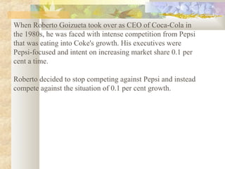 When Roberto Goizueta took over as CEO of Coca-Cola in
the 1980s, he was faced with intense competition from Pepsi
that was eating into Coke's growth. His executives were
Pepsi-focused and intent on increasing market share 0.1 per
cent a time.
Roberto decided to stop competing against Pepsi and instead
compete against the situation of 0.1 per cent growth.
 