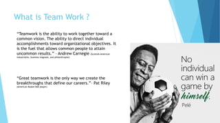 What is Team Work ?
“Teamwork is the ability to work together toward a
common vision. The ability to direct individual
accomplishments toward organizational objectives. It
is the fuel that allows common people to attain
uncommon results.” – Andrew Carnegie (Scottish-American
industrialist, business magnate, and philanthropist)
“Great teamwork is the only way we create the
breakthroughs that define our careers.”– Pat Riley
(American Basket Ball player)
 