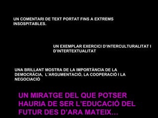 UN COMENTARI DE TEXT PORTAT FINS A EXTREMS INSOSPITABLES. UN EXEMPLAR EXERCICI D’INTERCULTURALITAT I D’INTERTEXTUALITAT UNA BRILLANT MOSTRA DE LA IMPORTÀNCIA DE LA DEMOCRÀCIA,  L’ARGUMENTACIÓ, LA COOPERACIÓ I LA NEGOCIACIÓ UN MIRATGE DEL QUE POTSER HAURIA DE SER L’EDUCACIÓ DEL FUTUR DES D’ARA MATEIX… 