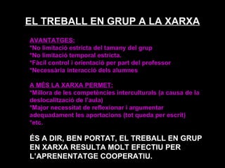 EL TREBALL EN GRUP A LA XARXA AVANTATGES: *No limitació estricta del tamany del grup  *No limitació temporal estricta. *Fàcil control i orientació per part del professor *Necessària interacció dels alumnes A MÉS LA XARXA PERMET: *Millora de les competències interculturals (a causa de la deslocalització de l’aula) *Major necessitat de reflexionar i argumentar adequadament les aportacions (tot queda per escrit) *etc. ÉS A DIR, BEN PORTAT, EL TREBALL EN GRUP EN XARXA RESULTA MOLT EFECTIU PER L’APRENENTATGE COOPERATIU. 