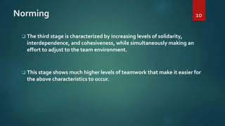 Norming
 The third stage is characterized by increasing levels of solidarity,
interdependence, and cohesiveness, while simultaneously making an
effort to adjust to the team environment.
 This stage shows much higher levels of teamwork that make it easier for
the above characteristics to occur.
10
 