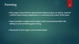 Forming
 This stage is described by approach/avoidance issues, as well as internal
conflicts about being independent vs. wanting to be a part of the team.
 Team members usually tend to 'play it safe' and minimize their risk
taking in case something goes wrong.
 Teamwork in this stage is at its lowest levels.
8
 