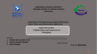 1
ABDELMALEK ESSAADI UNIVERSITY
NATIONAL SCHOOL OF APPLIED SCIENCES
Al Hoceima
Department: Civil Engineering, Energy & Environment
Sector: Water and environmental engineering
English Mini-project:
Collaboration and teamwork at
Workplace
Done by:
1. FREZER LEMI ALFRED PITIA.
2. CHEICK TIDIANE TRAORE .
3. ABED DAMBO.
Supervised by:
Prof. E. BOUAZZA
 