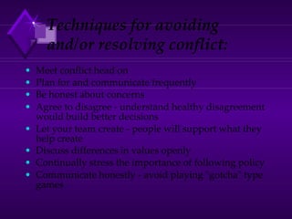 Techniques for avoiding
and/or resolving conflict:
• Meet conflict head on
• Plan for and communicate frequently
• Be honest about concerns
• Agree to disagree - understand healthy disagreement
would build better decisions
• Let your team create - people will support what they
help create
• Discuss differences in values openly
• Continually stress the importance of following policy
• Communicate honestly - avoid playing "gotcha" type
games
 