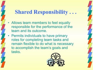Shared Responsibility . . .
• Allows team members to feel equally
responsible for the performance of the
team and its outcome.
• Permits individuals to have primary
roles for completing team tasks and
remain flexible to do what is necessary
to accomplish the team’s goals and
tasks.
 