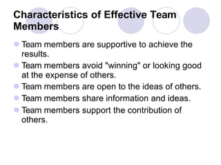 Characteristics of Effective Team
Members
 Team members are supportive to achieve the
results.
 Team members avoid "winning" or looking good
at the expense of others.
 Team members are open to the ideas of others.
 Team members share information and ideas.
 Team members support the contribution of
others.
 