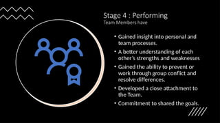 Stage 4 : Performing
Team Members have
• Gained insight into personal and
team processes.
• A better understanding of each
other’s strengths and weaknesses
• Gained the ability to prevent or
work through group conflict and
resolve differences.
• Developed a close attachment to
the Team.
• Commitment to shared the goals.
 