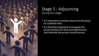 Stage 5 : Adjourning
During this stage
• It is important to achieve closure for the group
on a positive note.
• It is therefore important to recognize the
group members for their accomplishments
and celebrate the group’s overall success.
 