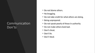 Communication
Don’ts
• Do not blame others.
• No bragging.
• Do not take credit for what others are doing.
• Being unprepared.
• Do not speak poorly of those in authority.
• Do not make others look bad.
• Don’t cheat.
• Don’t lie.
• Don’t Steal.
 
