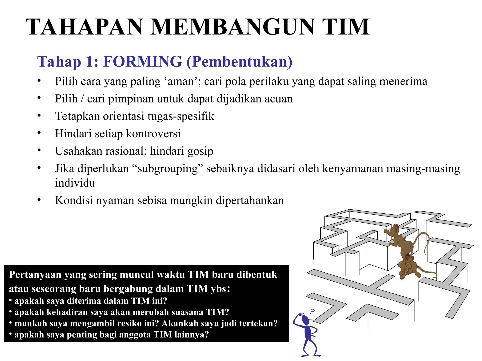 TAHAPAN MEMBANGUN TIM
Tahap 1: FORMING (Pembentukan)
• Pilih cara yang paling ‘aman’; cari pola perilaku yang dapat saling menerima
• Pilih / cari pimpinan untuk dapat dijadikan acuan
• Tetapkan orientasi tugas-spesifik
• Hindari setiap kontroversi
• Usahakan rasional; hindari gosip
• Jika diperlukan “subgrouping” sebaiknya didasari oleh kenyamanan masing-masing
individu
• Kondisi nyaman sebisa mungkin dipertahankan
Pertanyaan yang sering muncul waktu TIM baru dibentuk
atau seseorang baru bergabung dalam TIM ybs:
• apakah saya diterima dalam TIM ini?
• apakah kehadiran saya akan merubah suasana TIM?
• maukah saya mengambil resiko ini? Akankah saya jadi tertekan?
• apakah saya penting bagi anggota TIM lainnya?
 