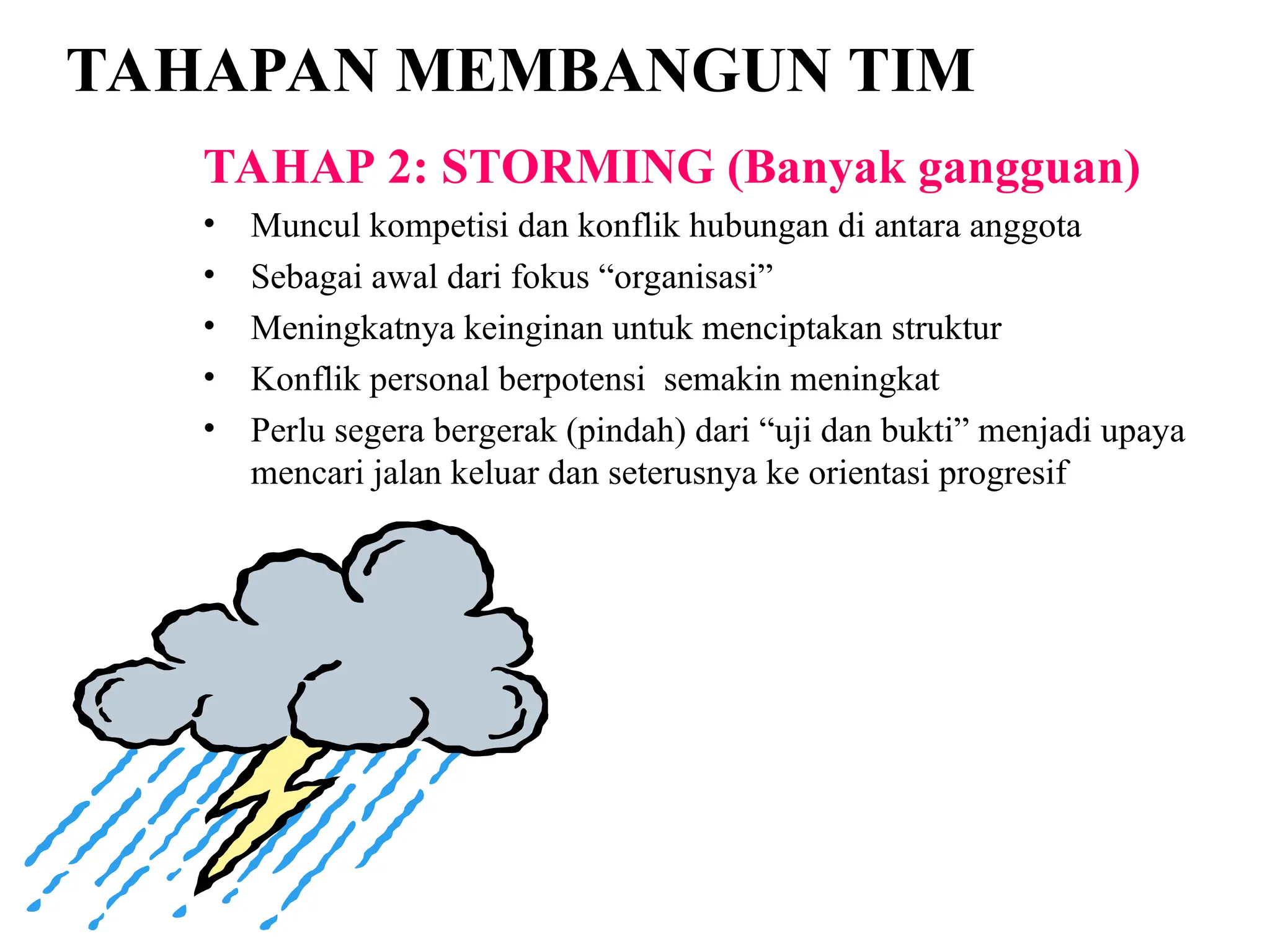 TAHAPAN MEMBANGUN TIM
TAHAP 2: STORMING (Banyak gangguan)
• Muncul kompetisi dan konflik hubungan di antara anggota
• Sebagai awal dari fokus “organisasi”
• Meningkatnya keinginan untuk menciptakan struktur
• Konflik personal berpotensi semakin meningkat
• Perlu segera bergerak (pindah) dari “uji dan bukti” menjadi upaya
mencari jalan keluar dan seterusnya ke orientasi progresif
 