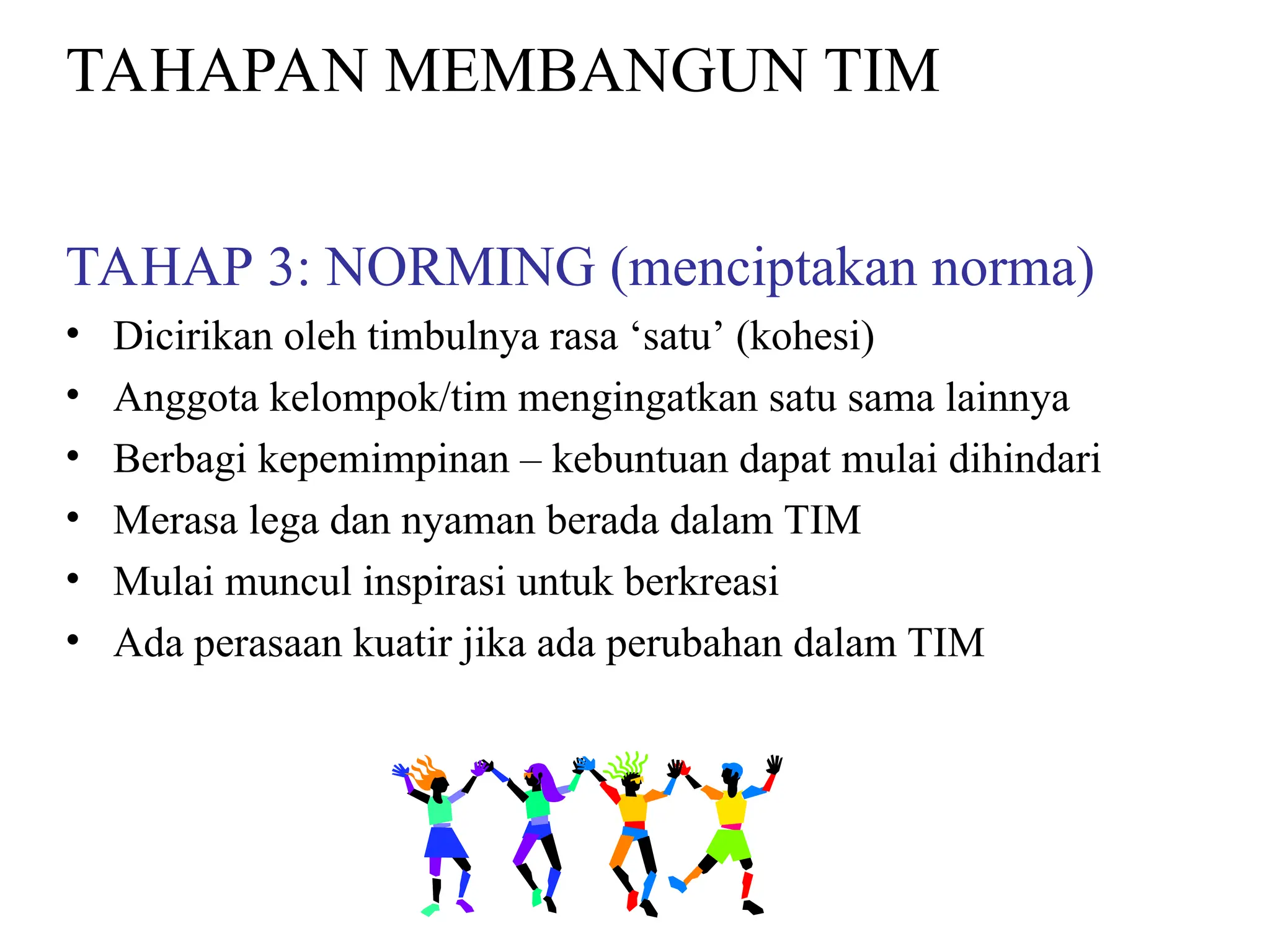 TAHAPAN MEMBANGUN TIM
TAHAP 3: NORMING (menciptakan norma)
• Dicirikan oleh timbulnya rasa ‘satu’ (kohesi)
• Anggota kelompok/tim mengingatkan satu sama lainnya
• Berbagi kepemimpinan – kebuntuan dapat mulai dihindari
• Merasa lega dan nyaman berada dalam TIM
• Mulai muncul inspirasi untuk berkreasi
• Ada perasaan kuatir jika ada perubahan dalam TIM
 