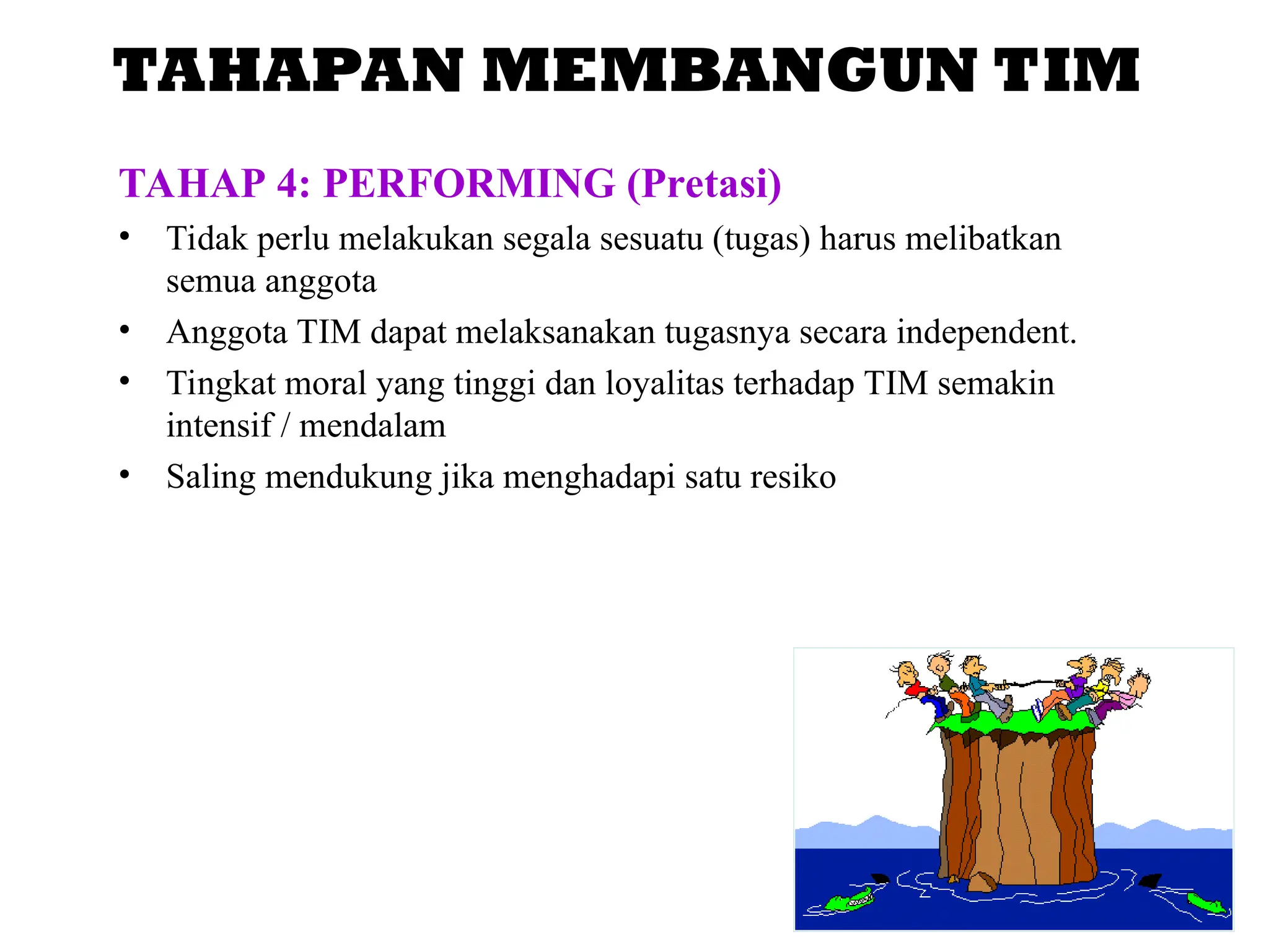 TAHAPAN MEMBANGUN TIM
TAHAP 4: PERFORMING (Pretasi)
• Tidak perlu melakukan segala sesuatu (tugas) harus melibatkan
semua anggota
• Anggota TIM dapat melaksanakan tugasnya secara independent.
• Tingkat moral yang tinggi dan loyalitas terhadap TIM semakin
intensif / mendalam
• Saling mendukung jika menghadapi satu resiko
 