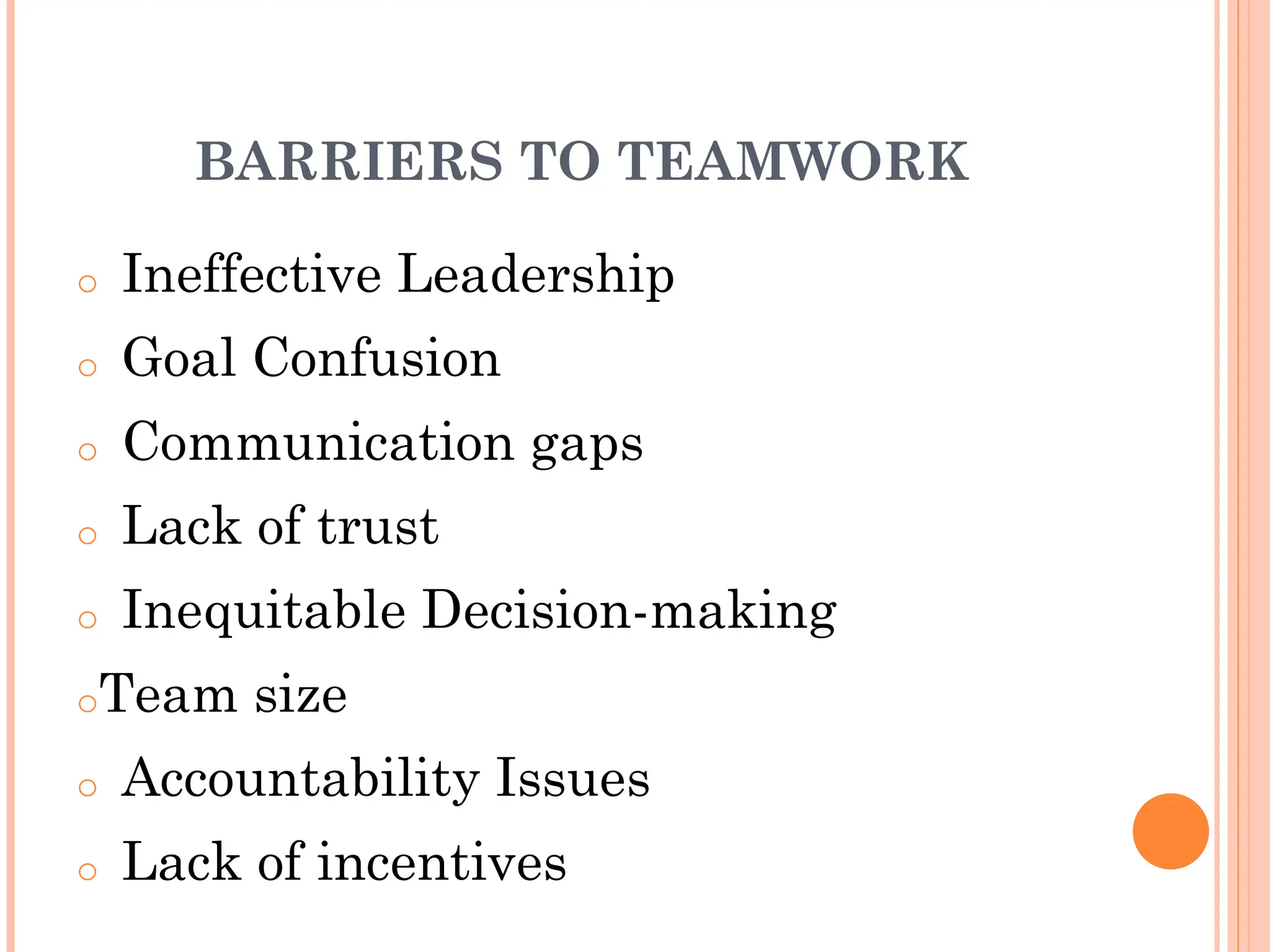 BARRIERS TO TEAMWORK
o Ineffective Leadership
o Goal Confusion
o Communication gaps
o Lack of trust
o Inequitable Decision-making
oTeam size
o Accountability Issues
o Lack of incentives
 