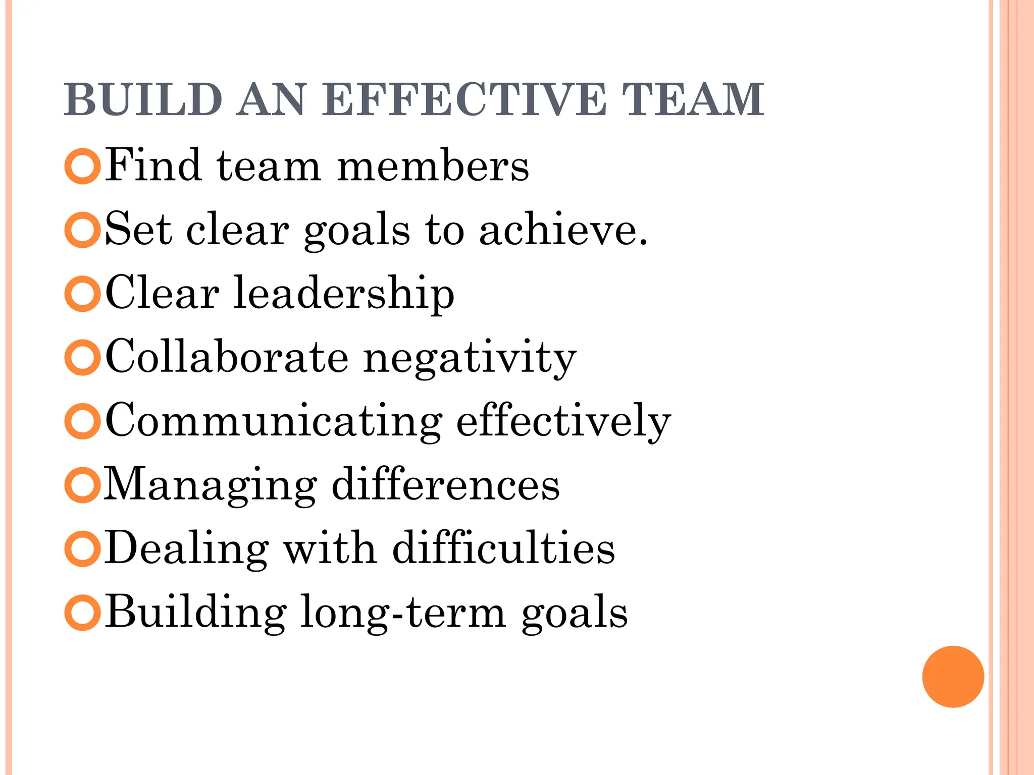 BUILD AN EFFECTIVE TEAM
🞆Find team members
🞆Set clear goals to achieve.
🞆Clear leadership
🞆Collaborate negativity
🞆Communicating effectively
🞆Managing differences
🞆Dealing with difficulties
🞆Building long-term goals
 