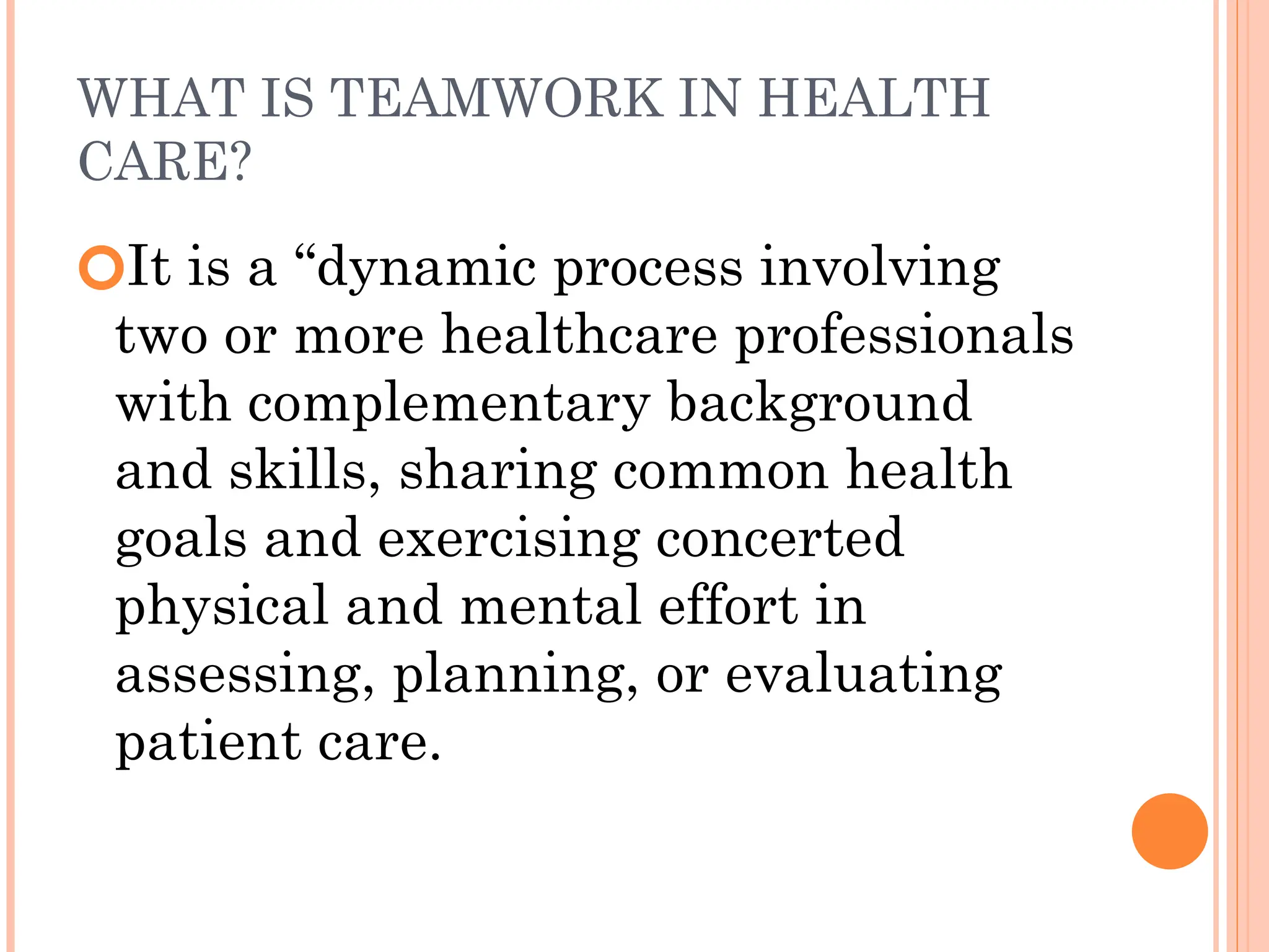 WHAT IS TEAMWORK IN HEALTH
CARE?
🞆It is a “dynamic process involving
two or more healthcare professionals
with complementary background
and skills, sharing common health
goals and exercising concerted
physical and mental effort in
assessing, planning, or evaluating
patient care.
 
