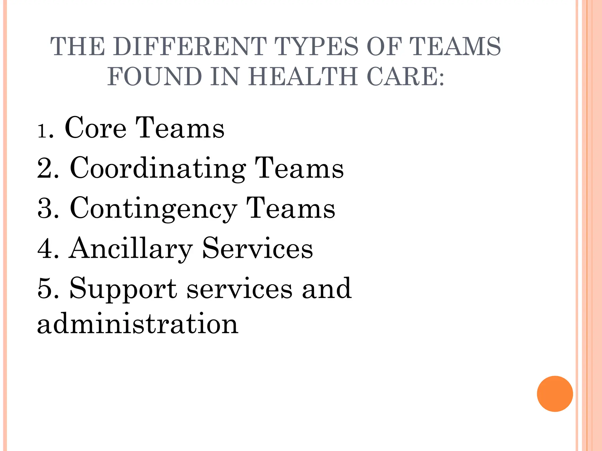 THE DIFFERENT TYPES OF TEAMS
FOUND IN HEALTH CARE:
1. Core Teams
2. Coordinating Teams
3. Contingency Teams
4. Ancillary Services
5. Support services and
administration
 